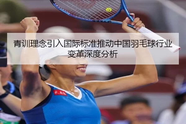 青训理念引入国际标准推动中国羽毛球行业变革深度分析